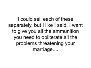 I could sell each of these
separately, but I like I said, I want
to give you all the ammunition
you need to obliterate all the
problems threatening your
marriage....
 