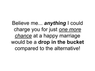 Believe me... anything I could
charge you for just one more
chance at a happy marriage
would be a drop in the bucket
compared to the alternative!
 