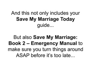 And this not only includes your
Save My Marriage Today
guide...
But also Save My Marriage:
Book 2 – Emergency Manual to
make sure you turn things around
ASAP before it’s too late...
 