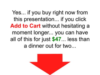 Yes... if you buy right now from
this presentation... if you click
Add to Cart without hesitating a
moment longer... you can have
all of this for just $47... less than
a dinner out for two...
 