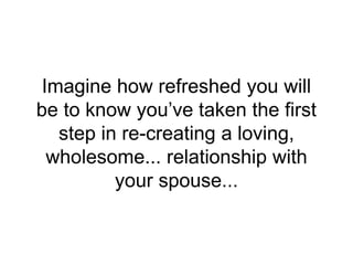 Imagine how refreshed you will
be to know you’ve taken the first
step in re-creating a loving,
wholesome... relationship with
your spouse...
 