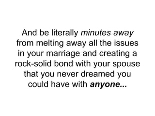 And be literally minutes away
from melting away all the issues
in your marriage and creating a
rock-solid bond with your spouse
that you never dreamed you
could have with anyone...
 