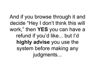 And if you browse through it and
decide “Hey I don’t think this will
work,” then YES you can have a
refund if you’d like... but I’d
highly advise you use the
system before making any
judgments...
 