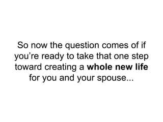So now the question comes of if
you’re ready to take that one step
toward creating a whole new life
for you and your spouse...
 
