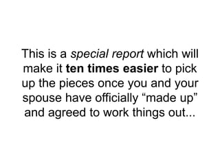 This is a special report which will
make it ten times easier to pick
up the pieces once you and your
spouse have officially “made up”
and agreed to work things out...
 
