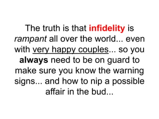 The truth is that infidelity is
rampant all over the world... even
with very happy couples... so you
always need to be on guard to
make sure you know the warning
signs... and how to nip a possible
affair in the bud...
 