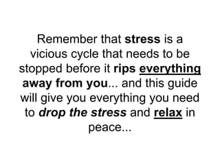 Remember that stress is a
vicious cycle that needs to be
stopped before it rips everything
away from you... and this guide
will give you everything you need
to drop the stress and relax in
peace...
 