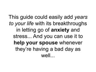 This guide could easily add years
to your life with its breakthroughs
in letting go of anxiety and
stress... And you can use it to
help your spouse whenever
they’re having a bad day as
well...
 