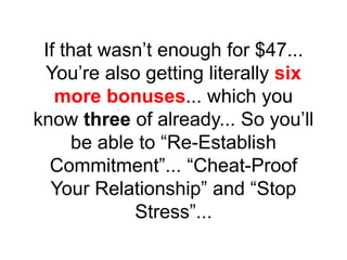 If that wasn’t enough for $47...
You’re also getting literally six
more bonuses... which you
know three of already... So you’ll
be able to “Re-Establish
Commitment”... “Cheat-Proof
Your Relationship” and “Stop
Stress”...
 
