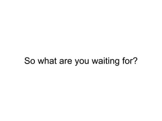 So what are you waiting for?
 