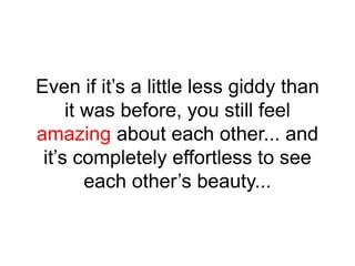 Even if it’s a little less giddy than
it was before, you still feel
amazing about each other... and
it’s completely effortless to see
each other’s beauty...
 