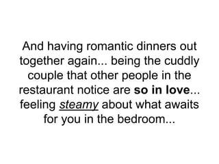 And having romantic dinners out
together again... being the cuddly
couple that other people in the
restaurant notice are so in love...
feeling steamy about what awaits
for you in the bedroom...
 