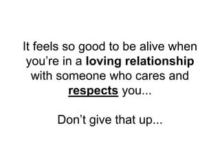 It feels so good to be alive when
you’re in a loving relationship
with someone who cares and
respects you...
Don’t give that up...
 