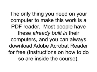 The only thing you need on your
computer to make this work is a
PDF reader. Most people have
these already built in their
computers, and you can always
download Adobe Acrobat Reader
for free (Instructions on how to do
so are inside the course).
 