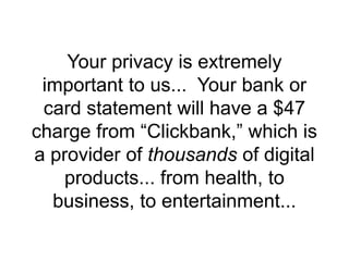 Your privacy is extremely
important to us... Your bank or
card statement will have a $47
charge from “Clickbank,” which is
a provider of thousands of digital
products... from health, to
business, to entertainment...
 