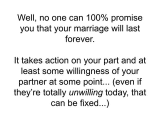Well, no one can 100% promise
you that your marriage will last
forever.
It takes action on your part and at
least some willingness of your
partner at some point... (even if
they’re totally unwilling today, that
can be fixed...)
 