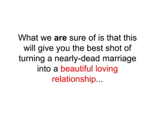 What we are sure of is that this
will give you the best shot of
turning a nearly-dead marriage
into a beautiful loving
relationship...
 