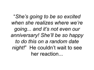 “She’s going to be so excited
when she realizes where we’re
going... and it’s not even our
anniversary! She’ll be so happy
to do this on a random date
night!” He couldn’t wait to see
her reaction...
 