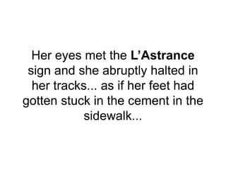 Her eyes met the L’Astrance
sign and she abruptly halted in
her tracks... as if her feet had
gotten stuck in the cement in the
sidewalk...
 