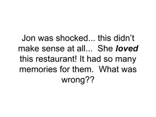 Jon was shocked... this didn’t
make sense at all... She loved
this restaurant! It had so many
memories for them. What was
wrong??
 