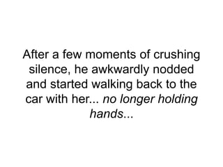 After a few moments of crushing
silence, he awkwardly nodded
and started walking back to the
car with her... no longer holding
hands...
 