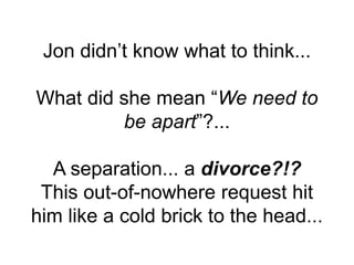 Jon didn’t know what to think...
What did she mean “We need to
be apart”?...
A separation... a divorce?!?
This out-of-nowhere request hit
him like a cold brick to the head...
 