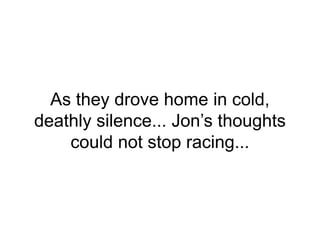 As they drove home in cold,
deathly silence... Jon’s thoughts
could not stop racing...
 