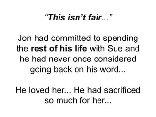 “This isn’t fair...”
Jon had committed to spending
the rest of his life with Sue and
he had never once considered
going back on his word...
He loved her... He had sacrificed
so much for her...
 