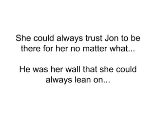 She could always trust Jon to be
there for her no matter what...
He was her wall that she could
always lean on...
 