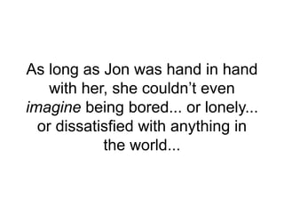 As long as Jon was hand in hand
with her, she couldn’t even
imagine being bored... or lonely...
or dissatisfied with anything in
the world...
 