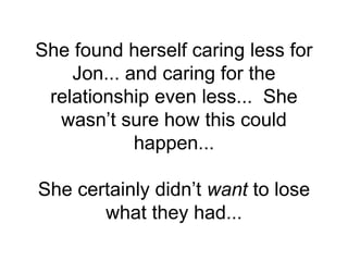 She found herself caring less for
Jon... and caring for the
relationship even less... She
wasn’t sure how this could
happen...
She certainly didn’t want to lose
what they had...
 