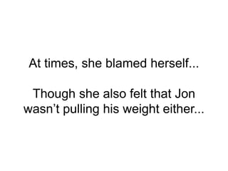 At times, she blamed herself...
Though she also felt that Jon
wasn’t pulling his weight either...
 