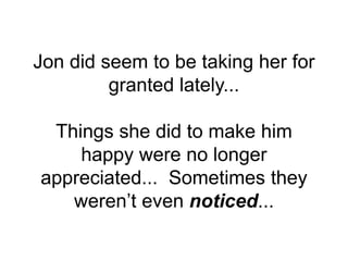 Jon did seem to be taking her for
granted lately...
Things she did to make him
happy were no longer
appreciated... Sometimes they
weren’t even noticed...
 