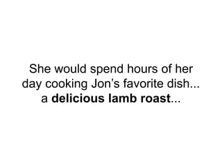 She would spend hours of her
day cooking Jon’s favorite dish...
a delicious lamb roast...
 