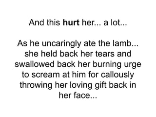 And this hurt her... a lot...
As he uncaringly ate the lamb...
she held back her tears and
swallowed back her burning urge
to scream at him for callously
throwing her loving gift back in
her face...
 