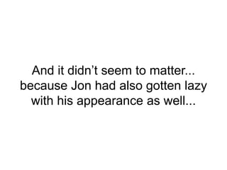 And it didn’t seem to matter...
because Jon had also gotten lazy
with his appearance as well...
 