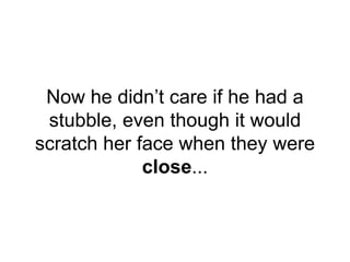 Now he didn’t care if he had a
stubble, even though it would
scratch her face when they were
close...
 