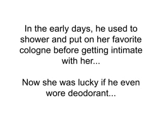 In the early days, he used to
shower and put on her favorite
cologne before getting intimate
with her...
Now she was lucky if he even
wore deodorant...
 