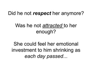 Did he not respect her anymore?
Was he not attracted to her
enough?
She could feel her emotional
investment to him shrinking as
each day passed...
 