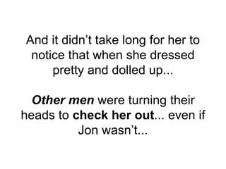 And it didn’t take long for her to
notice that when she dressed
pretty and dolled up...
Other men were turning their
heads to check her out... even if
Jon wasn’t...
 