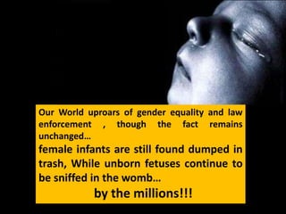 Our World uproars of gender equality and law
enforcement , though the fact remains
unchanged…
female infants are still found dumped in
trash, While unborn fetuses continue to
be sniffed in the womb…
           by the millions!!!
 