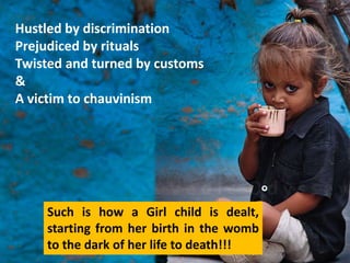 Hustled by discrimination
Prejudiced by rituals
Twisted and turned by customs
&
A victim to chauvinism




    Such is how a Girl child is dealt,
    starting from her birth in the womb
    to the dark of her life to death!!!
 