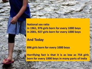 National sex ratio
In 1961, 976 girls born for every 1000 boys
In 2001, 927 girls born for every 1000 boys

And Today
896 girls born for every 1000 boys

Horrifying fact is that it is as low as 754 girls
born for every 1000 boys in many parts of India
 