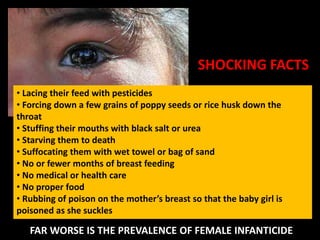SHOCKING FACTS
• Lacing their feed with pesticides
• Forcing down a few grains of poppy seeds or rice husk down the
throat
• Stuffing their mouths with black salt or urea
• Starving them to death
• Suffocating them with wet towel or bag of sand
• No or fewer months of breast feeding
• No medical or health care
• No proper food
• Rubbing of poison on the mother’s breast so that the baby girl is
poisoned as she suckles

   FAR WORSE IS THE PREVALENCE OF FEMALE INFANTICIDE
 
