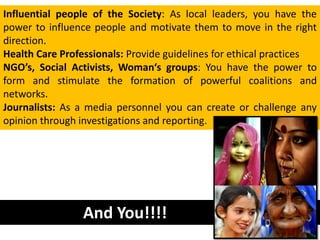 Influential people of the Society: As local leaders, you have the
power to influence people and motivate them to move in the right
direction.
Health Care Professionals: Provide guidelines for ethical practices
NGO’s, Social Activists, Woman‘s groups: You have the power to
form and stimulate the formation of powerful coalitions and
networks.
Journalists: As a media personnel you can create or challenge any
opinion through investigations and reporting.




                 And You!!!!
 