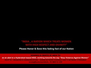 “INDIA , A NATION WHICH TREATS WOMEN
                       WITH HIGH RESPECT AND DIVINITY”
                 Please Honor & Save this fading fact of our Nation

                              DESIGNED & CREATED BY ARUN TEJ
as an abet to a Hyderabad based NGO, working towards the say “Stop Violence Against Women”
  ARUN TEJ – BRANDING & COMMUNICATIONS – GEMINI NETWORK CHANNELS- SUN TV NETWORK- HYDERABAD
                            aruntej@sunnetworkdotin, +91 9849 55 1539
 