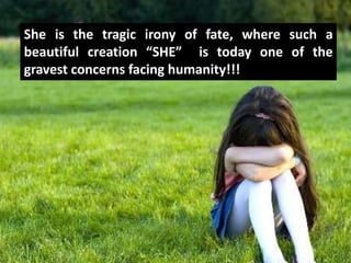She is the tragic irony of fate, where such a
beautiful creation “SHE” is today one of the
gravest concerns facing humanity!!!
 