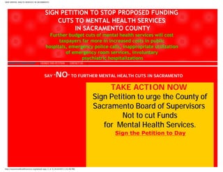 SAVE MENTAL HEALTH SERVICES IN SACRAMENTO




                                             SIGN PETITION TO STOP PROPOSED FUNDING
                                                 CUTS TO MENTAL HEALTH SERVICES‫‏‬
                                                      IN SACRAMENTO COUNTY
                                                Further budget cuts of mental health services will cost
                                                    taxpayers far more in increased costs in public
                                              hospitals, emergency police calls, inappropriate utilization
                                                       of emergency room services, involuntary
                                                              psychiatric hospitalizations
  TAKE ACTION NOW                      I SIGNED THIS PETITION            CONTACT US




                                            SAY "         NO" TO FURTHER MENTAL HEALTH CUTS IN SACRAMENTO
                                                                                           TAKE ACTION NOW
                                                                                      Sign Petition to urge the County of
                                                                                      Sacramento Board of Supervisors
                                                                                               Not to cut Funds
                                                                                         for Mental Health Services.
                                                                                            Sign the Petition to Day




http://savementalhealthservices.org/default.aspx (1 of 3) [4/24/2012 2:42:08 PM]
 