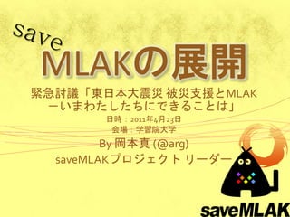 MLAKの展開
緊急討議「東日本大震災 被災支援とMLAK
 －いまわたしたちにできることは」
       日時：2011年4月23日
        会場：学習院大学
         By 岡本真 (@arg)
  saveMLAKプロジェクト リーダー
 