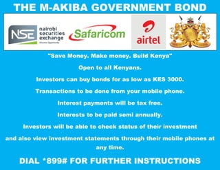 THE M-AKIBA GOVERNMENT BOND
"Save Money. Make money. Build Kenya"
Open to all Kenyans.
Investors can buy bonds for as low as KES 3000.
Transactions to be done from your mobile phone.
Interest payments will be tax free.
Interests to be paid semi annually.
Investors will be able to check status of their investment
and also view investment statements through their mobile phones at
any time.
DIAL *899# FOR FURTHER INSTRUCTIONS
 